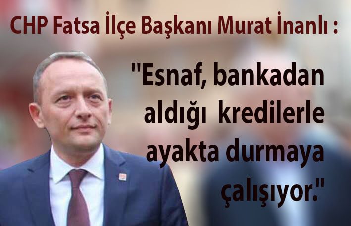 CHP Fatsa İlçe Başkanı Murat İnanlı : ''Esnaf, bankadan aldığı kredilerle ayakta durmaya çalışıyor''
